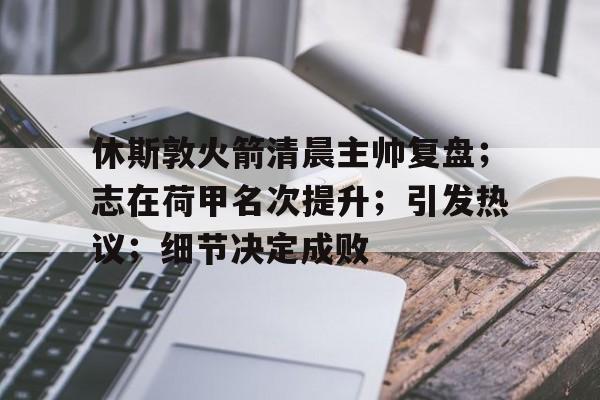 金年会足球官网-休斯敦火箭清晨主帅复盘；志在荷甲名次提升；引发热议；细节决定成败